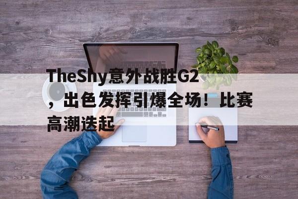 爱游戏入口-TheShy意外战胜G2,出色发挥引爆全场!比赛高潮迭起(theshy比赛精彩操作集锦)