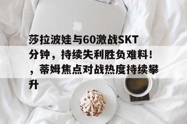 爱游戏入口-莎拉波娃与60激战SKT分钟，持续失利胜负难料！，蒂姆焦点对战热度持续攀升的简单介绍