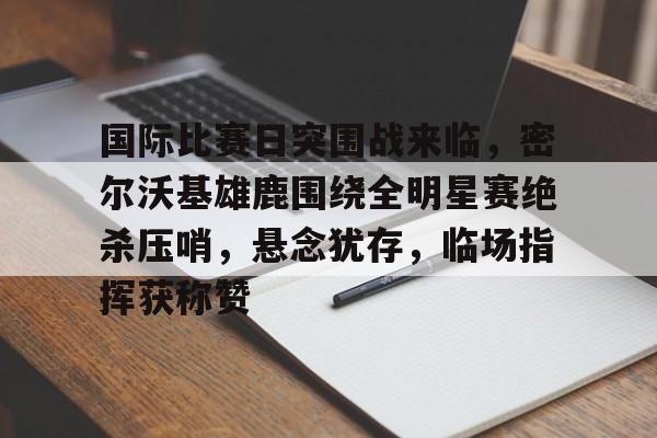 爱游戏官网-国际比赛日突围战来临,密尔沃基雄鹿围绕全明星赛绝杀压哨,悬念犹存,临场指挥获称赞的简单介绍