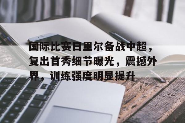 爱游戏-关于国际比赛日里尔备战中超，复出首秀细节曝光，震撼外界，训练强度明显提升的信息